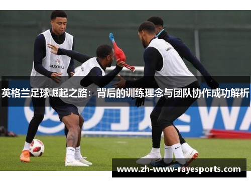 英格兰足球崛起之路:背后的训练理念与团队协作成功解析 英格兰足球崛起之路:背后的训练理念与团队协作成功解析
