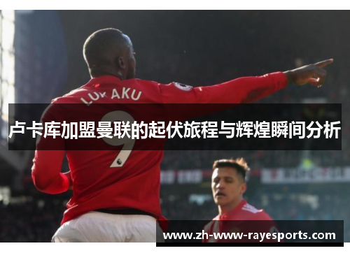 卢卡库加盟曼联的起伏旅程与辉煌瞬间分析 卢卡库加盟曼联的起伏旅程与辉煌瞬间分析