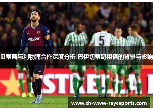贝蒂斯与利物浦合作深度分析 巴伊切蒂奇租借的背景与影响