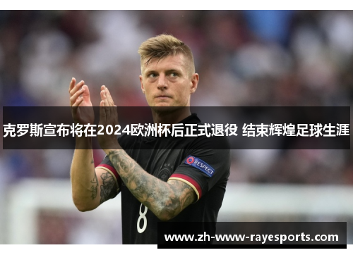 克罗斯宣布将在2024欧洲杯后正式退役 结束辉煌足球生涯