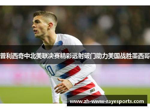 普利西奇中北美联决赛精彩远射破门助力美国战胜墨西哥