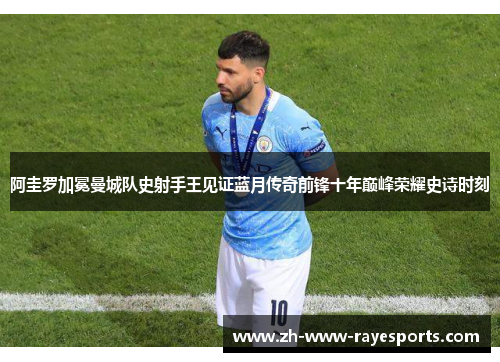 阿圭罗加冕曼城队史射手王见证蓝月传奇前锋十年巅峰荣耀史诗时刻 阿圭罗加冕曼城队史射手王见证蓝月传奇前锋十年巅峰荣耀史诗时刻
