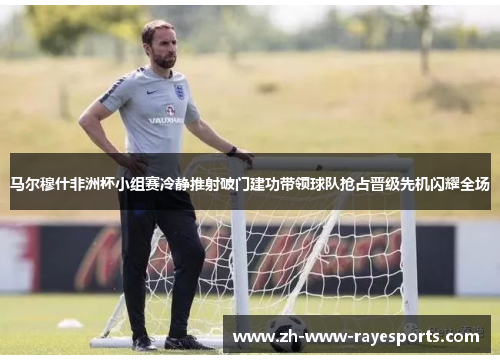 马尔穆什非洲杯小组赛冷静推射破门建功带领球队抢占晋级先机闪耀全场 马尔穆什非洲杯小组赛冷静推射破门建功带领球队抢占晋级先机闪耀全场
