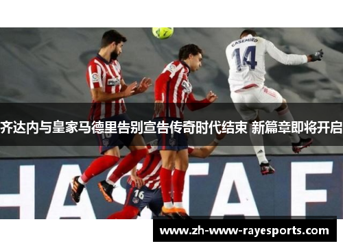 齐达内与皇家马德里告别宣告传奇时代结束 新篇章即将开启 齐达内与皇家马德里告别宣告传奇时代结束 新篇章即将开启